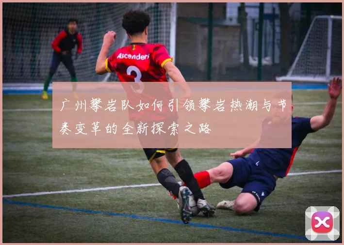 广州攀岩队如何引领攀岩热潮与节奏变革的全新探索之路