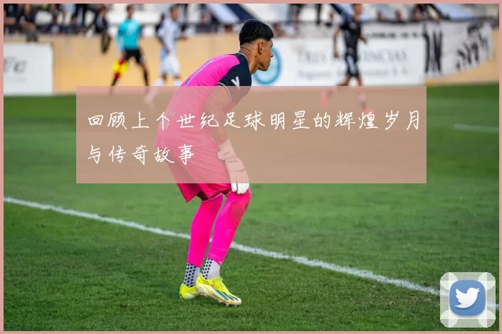 回顾上个世纪足球明星的辉煌岁月与传奇故事
