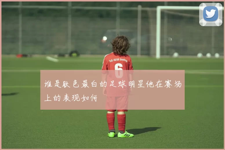 谁是肤色最白的足球明星他在赛场上的表现如何
