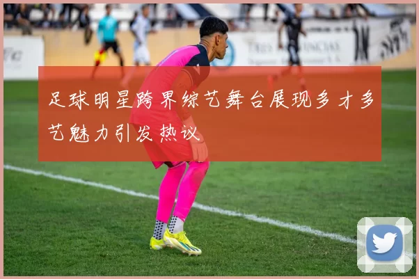 足球明星跨界综艺舞台展现多才多艺魅力引发热议