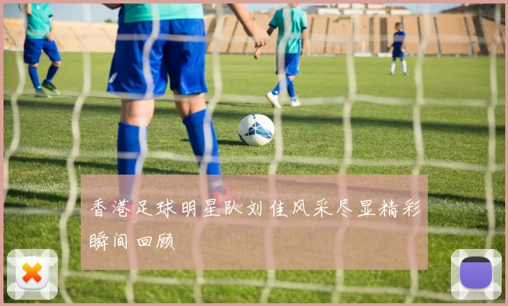 香港足球明星队刘佳风采尽显精彩瞬间回顾