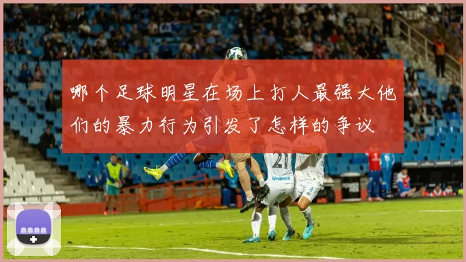 哪个足球明星在场上打人最强大他们的暴力行为引发了怎样的争议