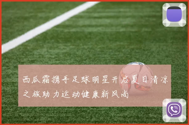 西瓜霜携手足球明星开启夏日清凉之旅助力运动健康新风尚