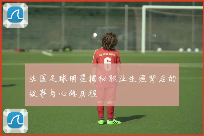 法国足球明星揭秘职业生涯背后的故事与心路历程