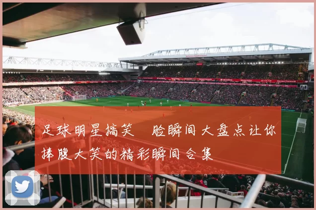 足球明星搞笑囧脸瞬间大盘点让你捧腹大笑的精彩瞬间合集