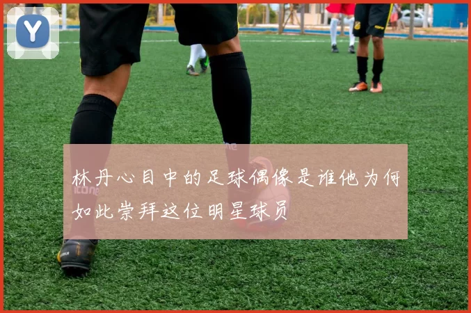 林丹心目中的足球偶像是谁他为何如此崇拜这位明星球员