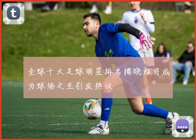 全球十大足球明星排名揭晓谁将成为球场之王引发热议
