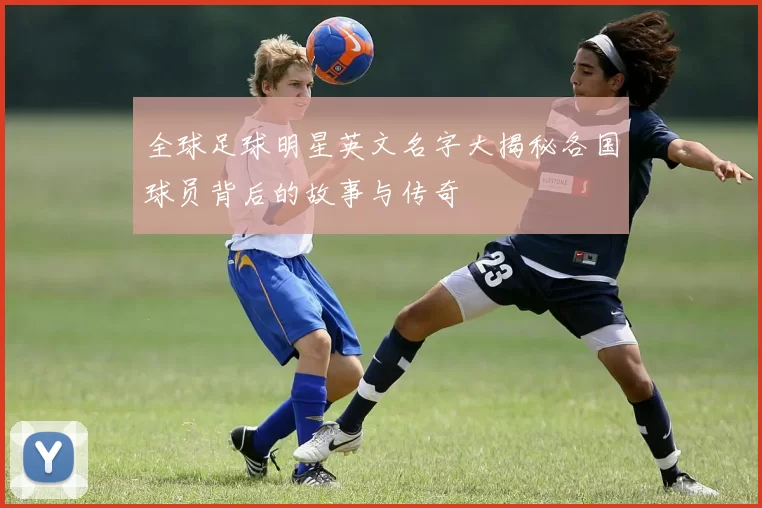 全球足球明星英文名字大揭秘各国球员背后的故事与传奇