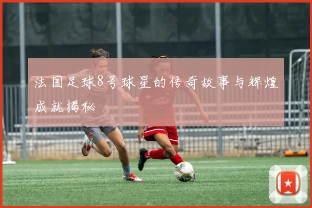 法国足球8号球星的传奇故事与辉煌成就揭秘