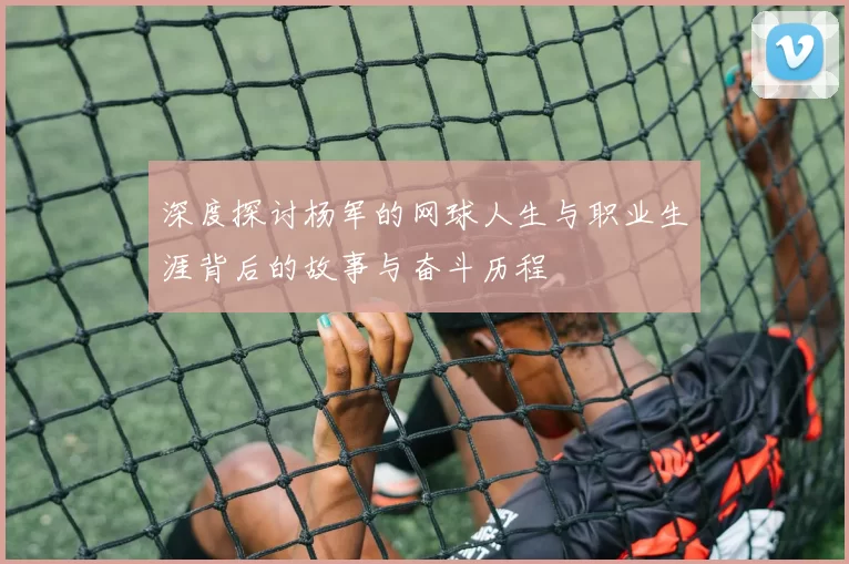 深度探讨杨军的网球人生与职业生涯背后的故事与奋斗历程