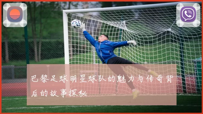 巴黎足球明星球队的魅力与传奇背后的故事探秘