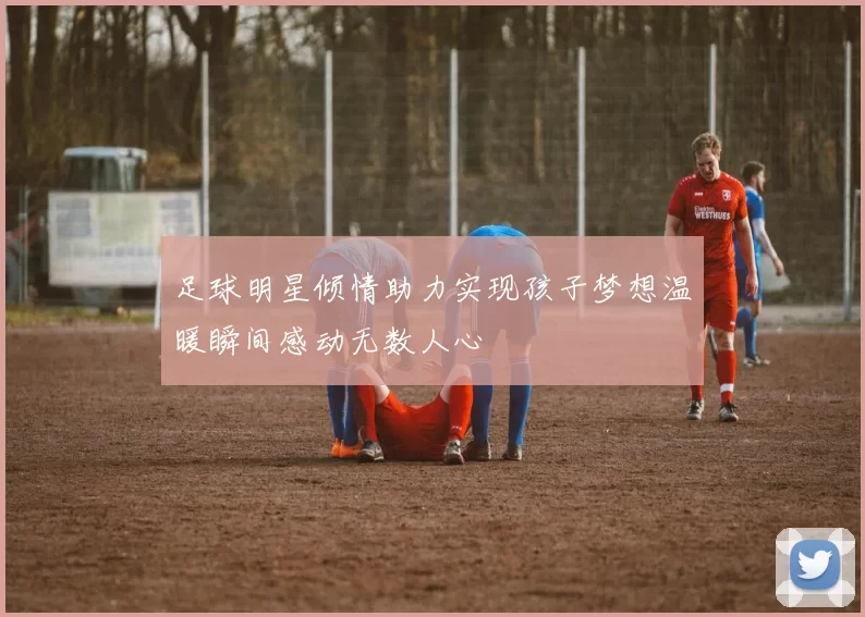 足球明星倾情助力实现孩子梦想温暖瞬间感动无数人心