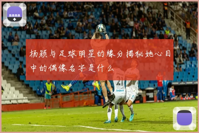杨颖与足球明星的缘分揭秘她心目中的偶像名字是什么