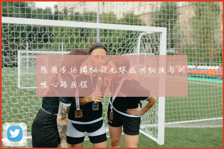 陈丽专访揭秘羽毛球成功秘诀与训练心路历程