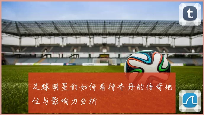 足球明星们如何看待乔丹的传奇地位与影响力分析