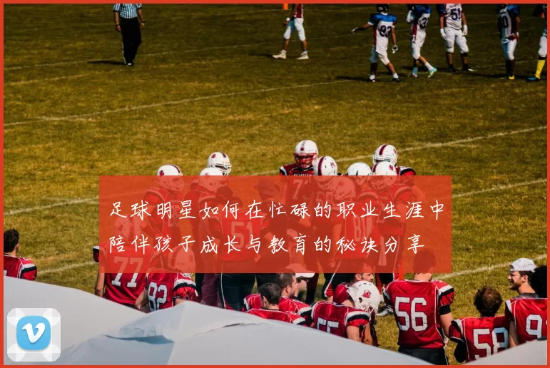 足球明星如何在忙碌的职业生涯中陪伴孩子成长与教育的秘诀分享