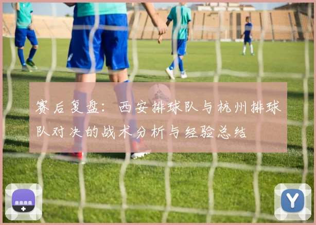 赛后复盘：西安排球队与杭州排球队对决的战术分析与经验总结